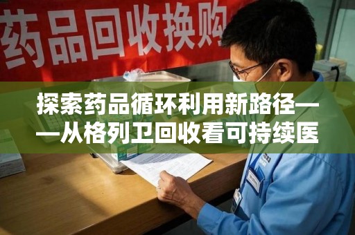 菏泽探索药品循环利用新路径——从格列卫回收看可持续医疗的未来